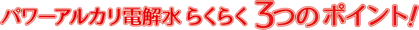 パワーアルカリ電解水 らくらく3つのポイント！