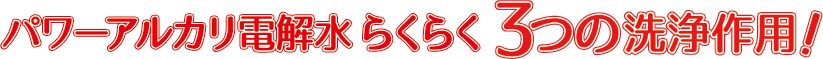 パワーアルカリ電解水 らくらく3つの洗浄作用！