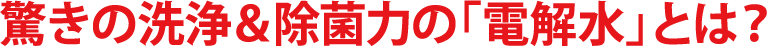 驚きの洗浄＆除菌力の「電解水」とは？