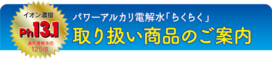 パワーアルカリ電解水「らくらく」取り扱い商品のご案内 イオン濃度ph13.1 通常電解水の125倍