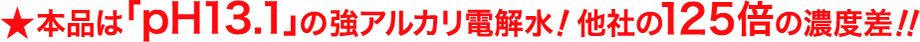 本品は「pH13.1」の強アルカリ電解水！他社の125倍の濃度差！！