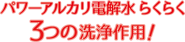 パワーアルカリ電解水 らくらく3つの洗浄作用！